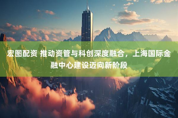 宏图配资 推动资管与科创深度融合，上海国际金融中心建设迈向新阶段