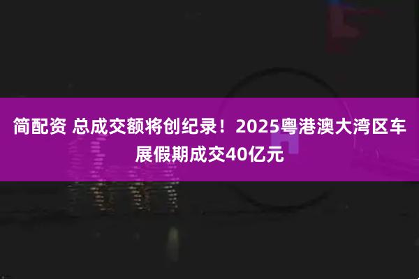 简配资 总成交额将创纪录！2025粤港澳大湾区车展假期成交40亿元
