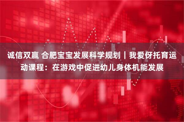 诚信双赢 合肥宝宝发展科学规划｜我爱伢托育运动课程：在游戏中促进幼儿身体机能发展