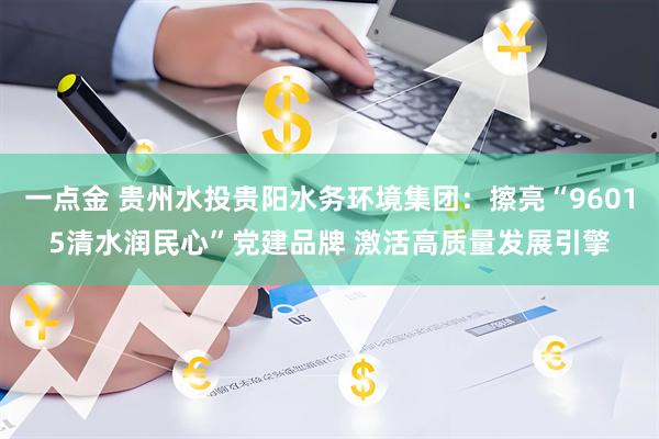 一点金 贵州水投贵阳水务环境集团：擦亮“96015清水润民心”党建品牌 激活高质量发展引擎
